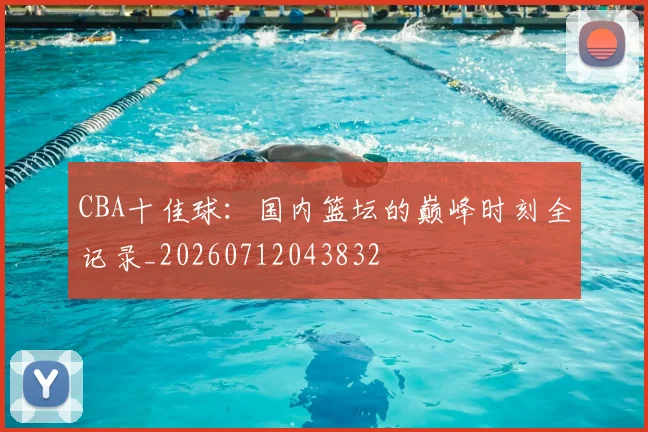 CBA十佳球：国内篮坛的巅峰时刻全记录_20260712043832
