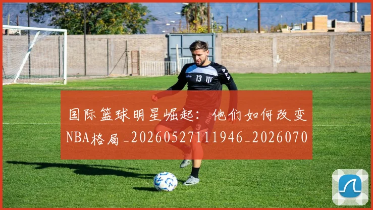 国际篮球明星崛起：他们如何改变NBA格局_20260527111946_20260703224632