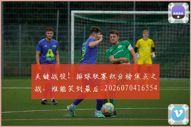 关键战役！排球联赛积分榜焦点之战，谁能笑到最后_20260704165548