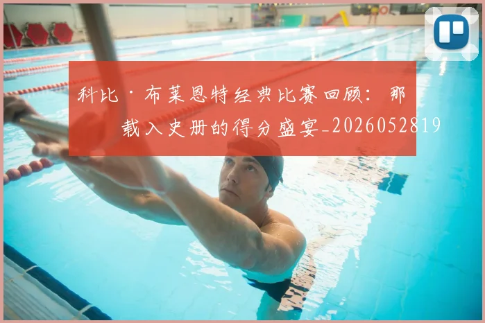 科比·布莱恩特经典比赛回顾：那些载入史册的得分盛宴_20260528193555_20260708195022_20260802164837