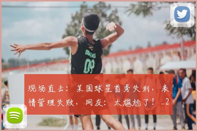 现场直击：某国球星首秀失利，表情管理失败，网友：太尴尬了！_20260710002923