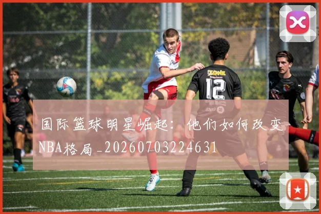 国际篮球明星崛起：他们如何改变NBA格局_20260703224631