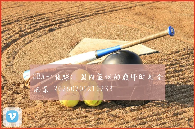 CBA十佳球：国内篮坛的巅峰时刻全记录_20260701210233