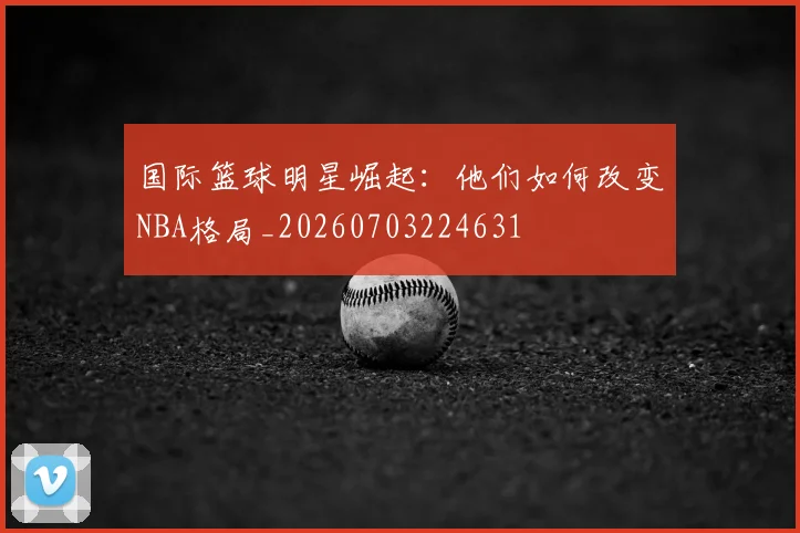 国际篮球明星崛起：他们如何改变NBA格局_20260703224631