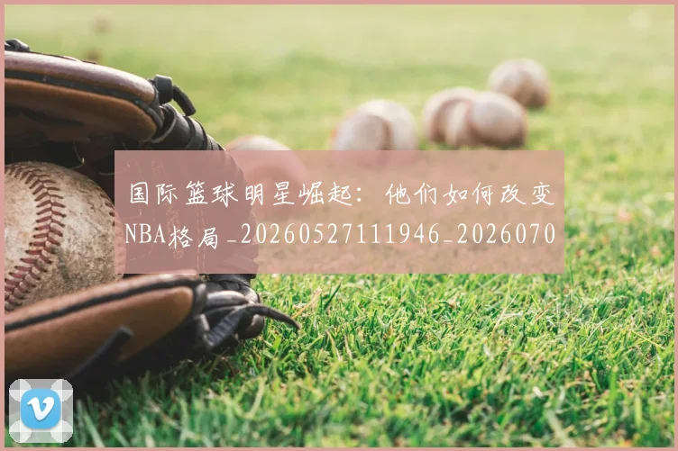 国际篮球明星崛起:他们如何改变NBA格局_20260527111946_20260703224632