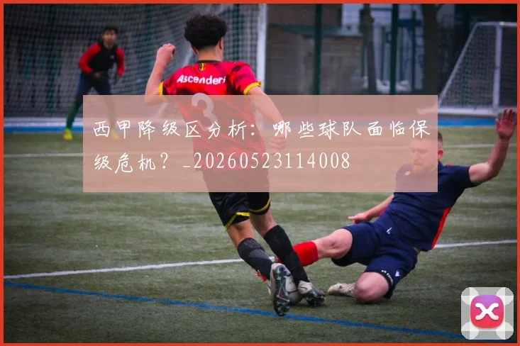 西甲降级区分析：哪些球队面临保级危机？_20260523114008