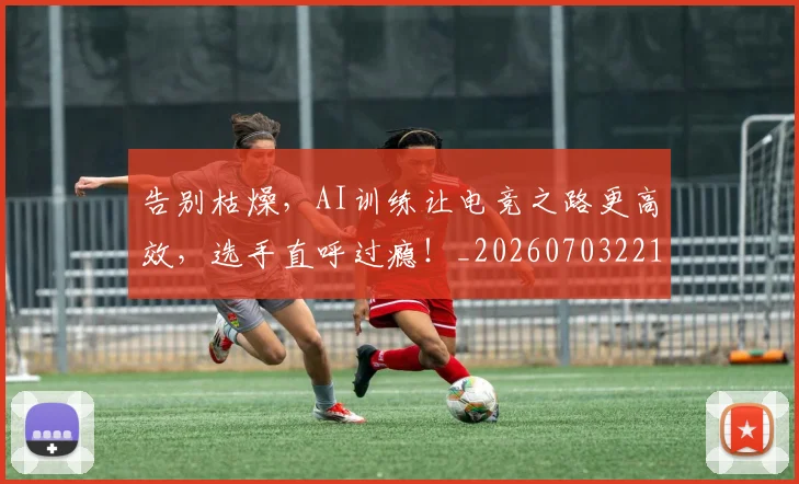 告别枯燥，AI训练让电竞之路更高效，选手直呼过瘾！_20260703221719