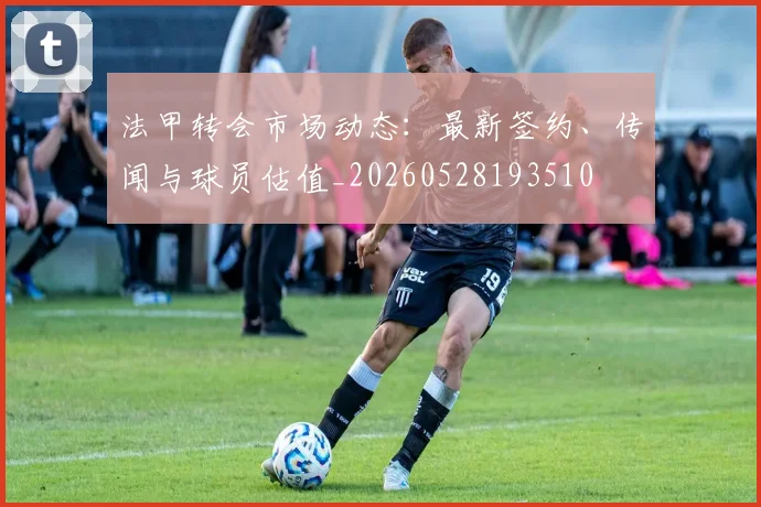 法甲转会市场动态:最新签约、传闻与球员估值_20260528193510