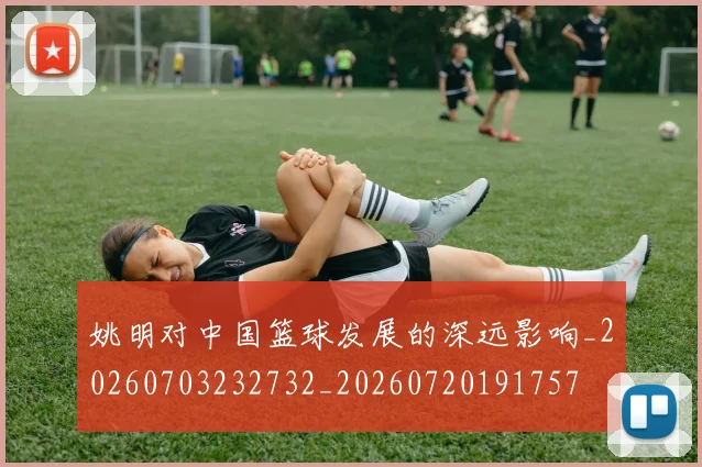 姚明对中国篮球发展的深远影响_20260703232732_20260720191757