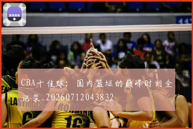 CBA十佳球：国内篮坛的巅峰时刻全记录_20260712043832