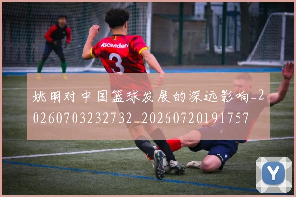 姚明对中国篮球发展的深远影响_20260703232732_20260720191757