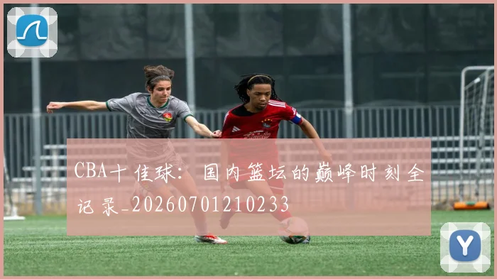 CBA十佳球:国内篮坛的巅峰时刻全记录_20260701210233