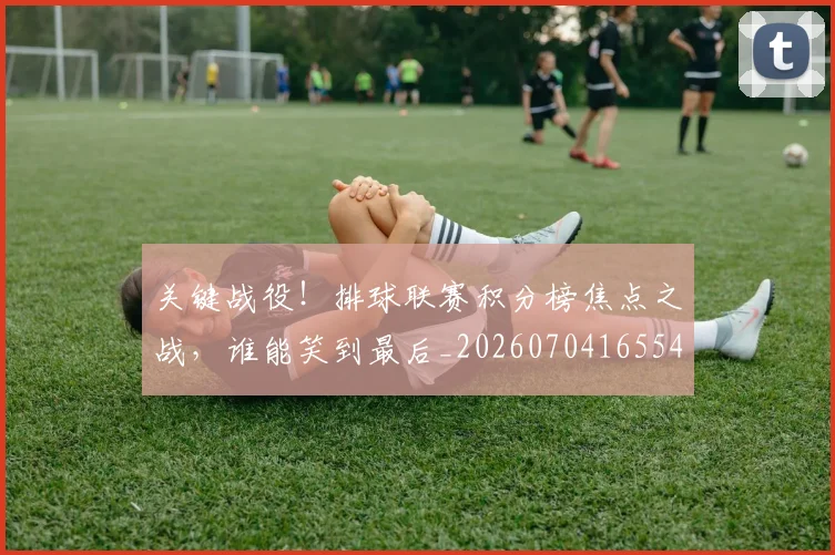 关键战役！排球联赛积分榜焦点之战，谁能笑到最后_20260704165548