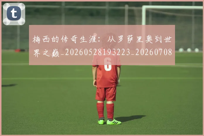 梅西的传奇生涯：从罗萨里奥到世界之巅_20260528193223_20260708190023_20260731181937