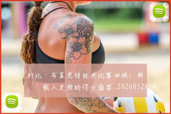 科比·布莱恩特经典比赛回顾:那些载入史册的得分盛宴_20260528193555_20260708195022_20260802164837