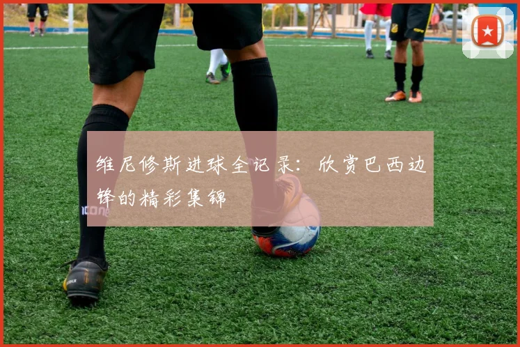 维尼修斯进球全记录:欣赏巴西边锋的精彩集锦